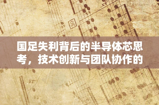 国足失利背后的半导体芯思考，技术创新与团队协作的缺失如何制约了我们的世界级梦想？