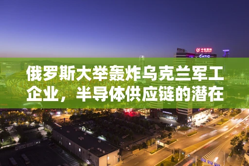 俄罗斯大举轰炸乌克兰军工企业，半导体供应链的潜在影响与行业反思