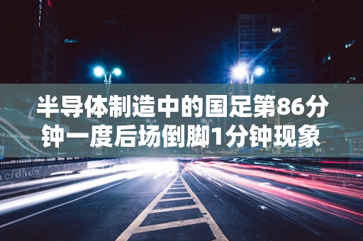 半导体制造中的国足第86分钟一度后场倒脚1分钟现象，效率与创新的微妙平衡