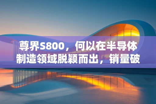 尊界S800，何以在半导体制造领域脱颖而出，销量破百万？