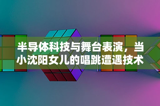半导体科技与舞台表演，当小沈阳女儿的唱跳遭遇技术挑战