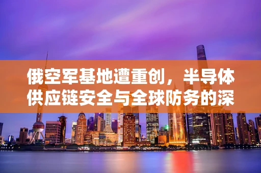 俄空军基地遭重创，半导体供应链安全与全球防务的深刻启示