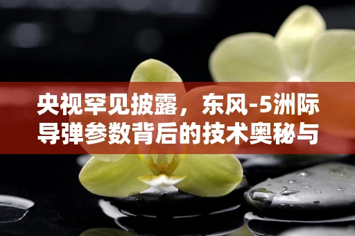 央视罕见披露，东风-5洲际导弹参数背后的技术奥秘与战略考量