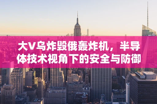 大V乌炸毁俄轰炸机，半导体技术视角下的安全与防御新挑战