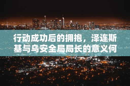 行动成功后的拥抱，泽连斯基与乌安全局局长的意义何在？