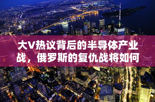大V热议背后的半导体产业战，俄罗斯的复仇战将如何重塑全球半导体格局？