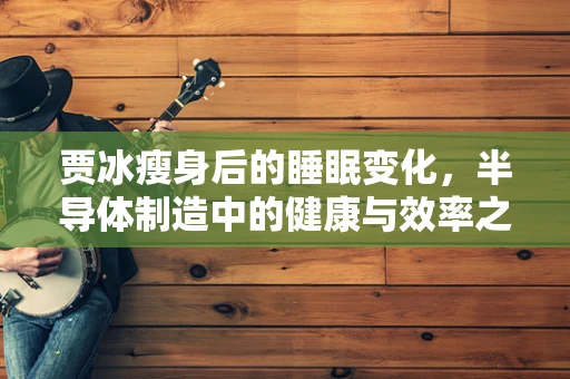 贾冰瘦身后的睡眠变化，半导体制造中的健康与效率之谜