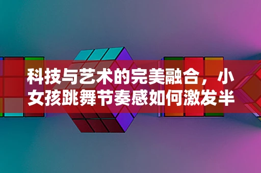 科技与艺术的完美融合，小女孩跳舞节奏感如何激发半导体制造的未来灵感？