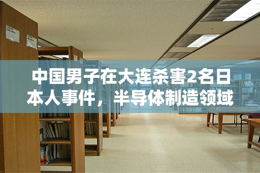 中国男子在大连杀害2名日本人事件，半导体制造领域的安全与文化交流反思