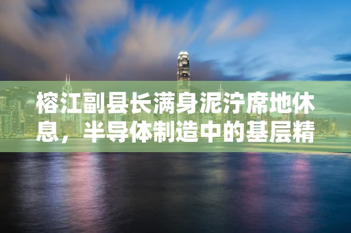 榕江副县长满身泥泞席地休息，半导体制造中的基层精神与项目执行力