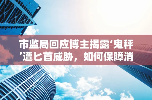 市监局回应博主揭露‘鬼秤’遭匕首威胁，如何保障消费者权益与打击行业潜规则？