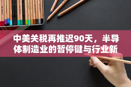 中美关税再推迟90天，半导体制造业的暂停键与行业新动向