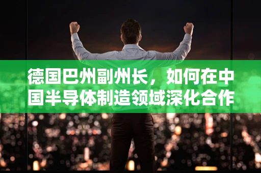 德国巴州副州长，如何在中国半导体制造领域深化合作，共筑未来？