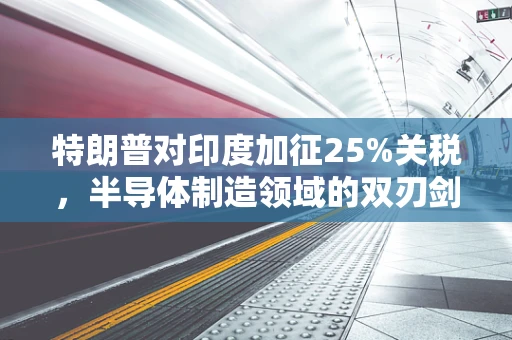 特朗普对印度加征25%关税，半导体制造领域的双刃剑效应？