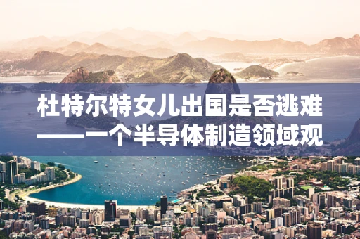 杜特尔特女儿出国是否逃难——一个半导体制造领域观察者的视角