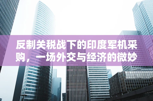 反制关税战下的印度军机采购，一场外交与经济的微妙博弈