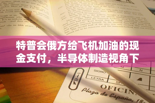 特普会俄方给飞机加油的现金支付，半导体制造视角下的全球供应链金融创新挑战