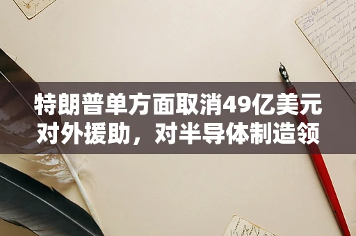 特朗普单方面取消49亿美元对外援助，对半导体制造领域的影响与反思
