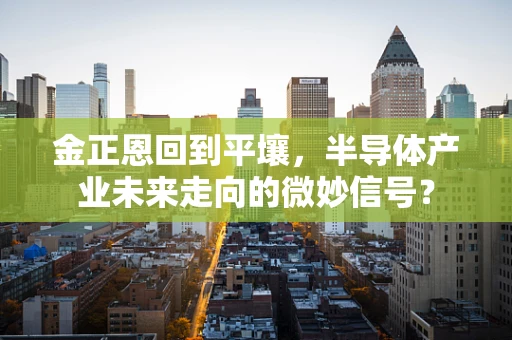 金正恩回到平壤，半导体产业未来走向的微妙信号？