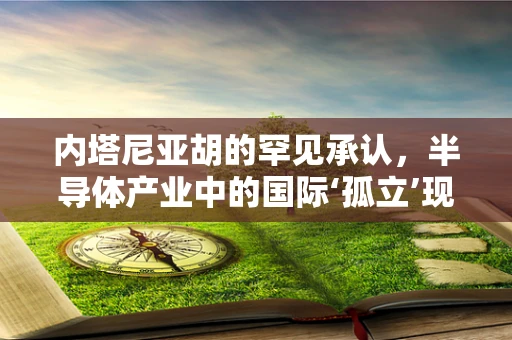 内塔尼亚胡的罕见承认，半导体产业中的国际‘孤立’现象及其对行业的影响