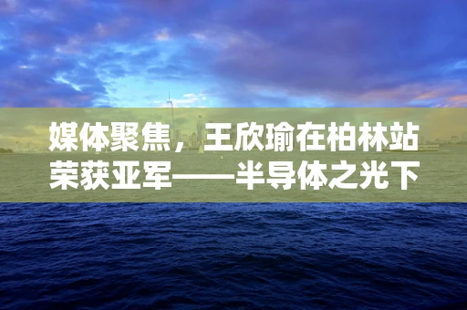 媒体聚焦，王欣瑜在柏林站荣获亚军——半导体之光下的体育精神与科技融合