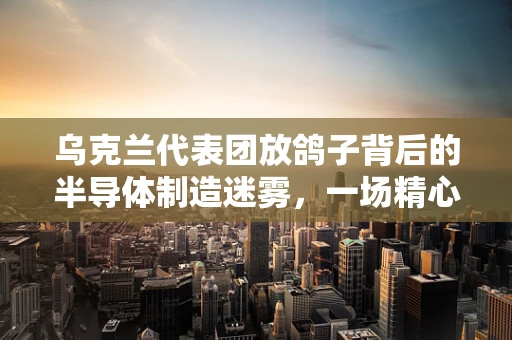 乌克兰代表团放鸽子背后的半导体制造迷雾，一场精心策划的误会？