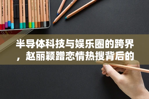半导体科技与娱乐圈的跨界，赵丽颖蹭恋情热搜背后的行业思考