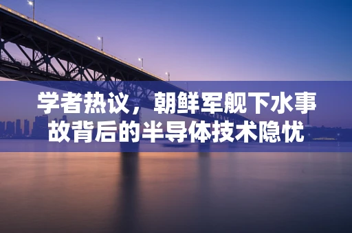 学者热议，朝鲜军舰下水事故背后的半导体技术隐忧